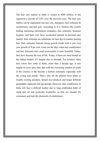 The hair care market in India is valued at $200 million. It has
registered a growth of 3.8% over the previous year. The hair care
market can be segmented into hair oils, shampoos, hair colorants &
conditioners, and hair gels. According to A C Nielsen (the world's
leading marketing information company), hair colorants, feminine
hygiene, and baby care have accelerated growth in personal care
market. Hair colorants are substitutes for hair dye to counter graying
hair. Hair colorants indicate strong growth trends with a year over
year growth of 8 per cent. Gone are the days when hair conditioners
and hair colorants were used occasionally to look beautiful. Today,
they have become the way of life. Today, if there are more brands in
the Indian market, it’s largely due to demand. For instance when
hair colors first came to India, more than a decade ago, it was
largely to cover grey hair. But with the increasing number of youth
in the country; it has become a fashion statement, especially with
the young and trendy. That’s why all the players have plans to
modify existing products, launch new products and target different
geographic segments and age-groups. However, hair conditioners in
India still face a difficult market due to long established habit of
using hair oil and ayurvedic treatments, as they are cheaper for
consumers and lack the chemicals of conditioners.
 
