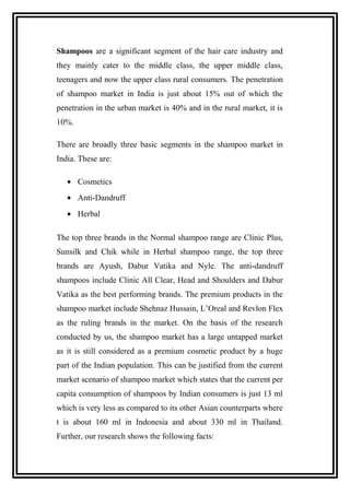 Shampoos are a significant segment of the hair care industry and
they mainly cater to the middle class, the upper middle class,
teenagers and now the upper class rural consumers. The penetration
of shampoo market in India is just about 15% out of which the
penetration in the urban market is 40% and in the rural market, it is
10%.
There are broadly three basic segments in the shampoo market in
India. These are:
• Cosmetics
• Anti-Dandruff
• Herbal
The top three brands in the Normal shampoo range are Clinic Plus,
Sunsilk and Chik while in Herbal shampoo range, the top three
brands are Ayush, Dabur Vatika and Nyle. The anti-dandruff
shampoos include Clinic All Clear, Head and Shoulders and Dabur
Vatika as the best performing brands. The premium products in the
shampoo market include Shehnaz Hussain, L’Oreal and Revlon Flex
as the ruling brands in the market. On the basis of the research
conducted by us, the shampoo market has a large untapped market
as it is still considered as a premium cosmetic product by a huge
part of the Indian population. This can be justified from the current
market scenario of shampoo market which states that the current per
capita consumption of shampoos by Indian consumers is just 13 ml
which is very less as compared to its other Asian counterparts where
t is about 160 ml in Indonesia and about 330 ml in Thailand.
Further, our research shows the following facts:
 