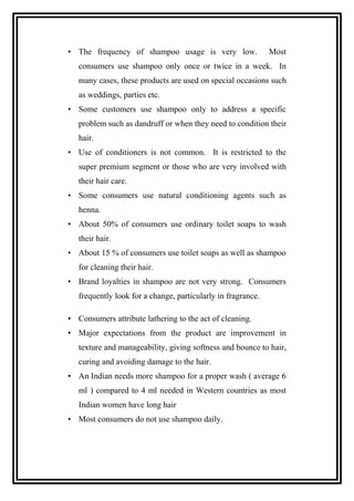 • The frequency of shampoo usage is very low. Most
consumers use shampoo only once or twice in a week. In
many cases, these products are used on special occasions such
as weddings, parties etc.
• Some customers use shampoo only to address a specific
problem such as dandruff or when they need to condition their
hair.
• Use of conditioners is not common. It is restricted to the
super premium segment or those who are very involved with
their hair care.
• Some consumers use natural conditioning agents such as
henna.
• About 50% of consumers use ordinary toilet soaps to wash
their hair.
• About 15 % of consumers use toilet soaps as well as shampoo
for cleaning their hair.
• Brand loyalties in shampoo are not very strong. Consumers
frequently look for a change, particularly in fragrance.
• Consumers attribute lathering to the act of cleaning.
• Major expectations from the product are improvement in
texture and manageability, giving softness and bounce to hair,
curing and avoiding damage to the hair.
• An Indian needs more shampoo for a proper wash ( average 6
ml ) compared to 4 ml needed in Western countries as most
Indian women have long hair
• Most consumers do not use shampoo daily.
 