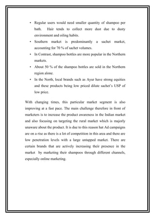 • Regular users would need smaller quantity of shampoo per
bath. Hair tends to collect more dust due to dusty
environment and oiling habits.
• Southern market is predominantly a sachet market,
accounting for 70 % of sachet volumes.
• In Contrast, shampoo bottles are more popular in the Northern
markets.
• About 50 % of the shampoo bottles are sold in the Northern
region alone.
• In the North, local brands such as Ayur have strong equities
and these products being low priced dilute sachet’s USP of
low price.
With changing times, this particular market segment is also
improving at a fast pace. The main challenge therefore in front of
marketers is to increase the product awareness in the Indian market
and also focusing on targeting the rural market which is majorly
unaware about the product. It is due to this reason hat Ad campaigns
are on a rise as there is a lot of competition in this area and there are
low penetration levels with a large untapped market. There are
certain brands that are actively increasing their presence in the
market by marketing their shampoos through different channels,
especially online marketing.
 