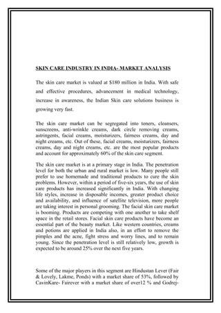 SKIN CARE INDUSTRY IN INDIA- MARKET ANALYSIS
The skin care market is valued at $180 million in India. With safe
and effective procedures, advancement in medical technology,
increase in awareness, the Indian Skin care solutions business is
growing very fast.
The skin care market can be segregated into toners, cleansers,
sunscreens, anti-wrinkle creams, dark circle removing creams,
astringents, facial creams, moisturizers, fairness creams, day and
night creams, etc. Out of these, facial creams, moisturizers, fairness
creams, day and night creams, etc. are the most popular products
and account for approximately 60% of the skin care segment.
The skin care market is at a primary stage in India. The penetration
level for both the urban and rural market is low. Many people still
prefer to use homemade and traditional products to cure the skin
problems. However, within a period of five-six years, the use of skin
care products has increased significantly in India. With changing
life styles, increase in disposable incomes, greater product choice
and availability, and influence of satellite television, more people
are taking interest in personal grooming. The facial skin care market
is booming. Products are competing with one another to take shelf
space in the retail stores. Facial skin care products have become an
essential part of the beauty market. Like western countries, creams
and potions are applied in India also, in an effort to remove the
pimples and the acne, fight stress and worry lines, and to remain
young. Since the penetration level is still relatively low, growth is
expected to be around 25% over the next five years.
Some of the major players in this segment are Hindustan Lever (Fair
& Lovely, Lakme, Ponds) with a market share of 53%, followed by
CavinKare- Fairever with a market share of over12 % and Godrej-
 