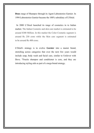 Doux range of Shampoo through its Agent Laboratories Garnier. In
1994 Laboratories Garnier became the 100% subsidiary of L'Oréal.
In 2000 L’Oreal launched its range of cosmetics in to Indian
market. The Indian Cosmetic and skin care market is estimated to be
around $300 Million. In this market the Color Cosmetic segment is
around Rs 250 crore while the Skin care segment is estimated
to be around Rs 400 crore.
L'Oréal's strategy is to evolve Garnier into a master brand,
stretching across categories that over the next few years would
include soap, body wash and facial care, similar to Unilever with
Dove. "Fructis shampoo and conditioner is core, and they are
introducing styling aids as part of a mega brand strategy.
 