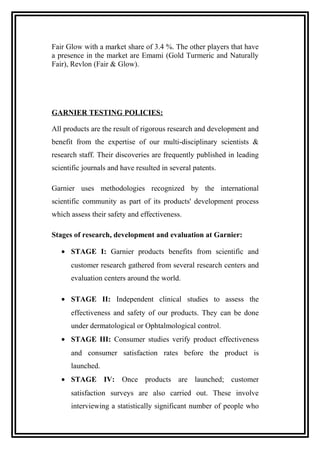 Fair Glow with a market share of 3.4 %. The other players that have
a presence in the market are Emami (Gold Turmeric and Naturally
Fair), Revlon (Fair & Glow).
GARNIER TESTING POLICIES:
All products are the result of rigorous research and development and
benefit from the expertise of our multi-disciplinary scientists &
research staff. Their discoveries are frequently published in leading
scientific journals and have resulted in several patents.
Garnier uses methodologies recognized by the international
scientific community as part of its products' development process
which assess their safety and effectiveness.
Stages of research, development and evaluation at Garnier:
• STAGE I: Garnier products benefits from scientific and
customer research gathered from several research centers and
evaluation centers around the world.
• STAGE II: Independent clinical studies to assess the
effectiveness and safety of our products. They can be done
under dermatological or Ophtalmological control.
• STAGE III: Consumer studies verify product effectiveness
and consumer satisfaction rates before the product is
launched.
• STAGE IV: Once products are launched; customer
satisfaction surveys are also carried out. These involve
interviewing a statistically significant number of people who
 