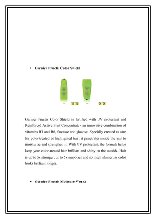 • Garnier Fructis Color Shield
Garnier Fructis Color Shield is fortified with UV protectant and
Reinforced Active Fruit Concentrate - an innovative combination of
vitamins B3 and B6, fructose and glucose. Specially created to care
for color-treated or highlighted hair, it penetrates inside the hair to
moisturize and strengthen it. With UV protectant, the formula helps
keep your color-treated hair brilliant and shiny on the outside. Hair
is up to 5x stronger, up to 5x smoother and so much shinier, so color
looks brilliant longer.
• Garnier Fructis Moisture Works
 
