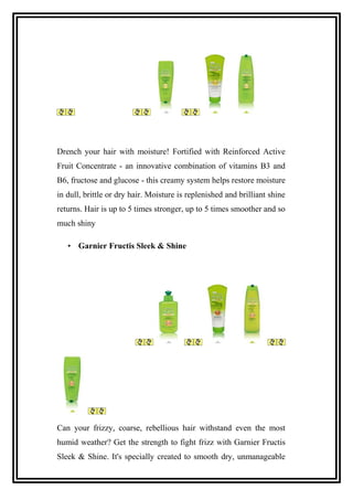Drench your hair with moisture! Fortified with Reinforced Active
Fruit Concentrate - an innovative combination of vitamins B3 and
B6, fructose and glucose - this creamy system helps restore moisture
in dull, brittle or dry hair. Moisture is replenished and brilliant shine
returns. Hair is up to 5 times stronger, up to 5 times smoother and so
much shiny
• Garnier Fructis Sleek & Shine
Can your frizzy, coarse, rebellious hair withstand even the most
humid weather? Get the strength to fight frizz with Garnier Fructis
Sleek & Shine. It's specially created to smooth dry, unmanageable
 