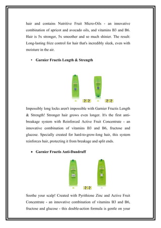 hair and contains Nutritive Fruit Micro-Oils - an innovative
combination of apricot and avocado oils, and vitamins B3 and B6.
Hair is 5x stronger, 5x smoother and so much shinier. The result:
Long-lasting frizz control for hair that's incredibly sleek, even with
moisture in the air.
• Garnier Fructis Length & Strength
Impossibly long locks aren't impossible with Garnier Fructis Length
& Strength! Stronger hair grows even longer. It's the first anti-
breakage system with Reinforced Active Fruit Concentrate - an
innovative combination of vitamins B3 and B6, fructose and
glucose. Specially created for hard-to-grow-long hair, this system
reinforces hair, protecting it from breakage and split ends.
• Garnier Fructis Anti-Dandruff
Soothe your scalp! Created with Pyrithione Zinc and Active Fruit
Concentrate - an innovative combination of vitamins B3 and B6,
fructose and glucose - this double-action formula is gentle on your
 