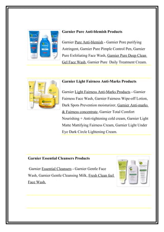 Garnier Pure Anti-blemish Products
Garnier Pure Anti-blemish - Garnier Pore purifying
Astringent, Garnier Pure Pimple Control Pen, Garnier
Pure Exfoliating Face Wash, Garnier Pure Deep Clean
Gel Face Wash, Garnier Pure Daily Treatment Cream.
Garnier Light Fairness Anti-Marks Products
Garnier Light Fairness Anti-Marks Products - Garnier
Fairness Face Wash, Garnier Fairness Wipe-off Lotion,
Dark Spots Prevention moisturizer, Garnier Anti-marks
& Fairness concentrate, Garnier Total Comfort
Nourishing + Anti-tightening cold cream, Garnier Light
Matte Mattifying Fairness Cream, Garnier Light Under
Eye Dark Circle Lightening Cream.
Garnier Essential Cleansers Products
Garnier Essential Cleansers - Garnier Gentle Face
Wash, Garnier Gentle Cleansing Milk, Fresh Clean feel
Face Wash.
 