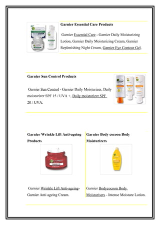 Garnier Essential Care Products
Garnier Essential Care - Garnier Daily Moisturizing
Lotion, Garnier Daily Moisturizing Cream, Garnier
Replenishing Night Cream, Garnier Eye Contour Gel.
Garnier Sun Control Products
Garnier Sun Control - Garnier Daily Moisturizer, Daily
moisturizer SPF 15 / UVA +, Daily moisturizer SPF
20 / UVA.
Garnier Wrinkle Lift Anti-ageing
Products
Garnier Body cocoon Body
Moisturizers
Garnier Wrinkle Lift Anti-ageing-
Garnier Anti ageing Cream.
Garnier Bodycocoon Body
Moisturisers - Intense Moisture Lotion.
 