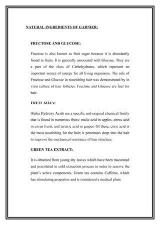 NATURAL INGREDIENTS OF GARNIER:
FRUCTOSE AND GLUCOSE:
Fructose is also known as fruit sugar because it is abundantly
found in fruits. It is generally associated with Glucose. They are
a part of the class of Carbohydrates, which represent an
important source of energy for all living organisms. The role of
Fructose and Glucose in nourishing hair was demonstrated by in
vitro culture of hair follicles. Fructose and Glucose are fuel for
hair.
FRUIT AHA’s:
Alpha Hydroxy Acids are a specific and original chemical family
that is found in numerous fruits: malic acid in apples, citrus acid
in citrus fruits, and tartaric acid in grapes. Of these, citric acid is
the most nourishing for the hair; it penetrates deep into the hair
to improve the mechanical resistance of hair structure.
GREEN TEA EXTRACT:
It is obtained from young dry leaves which have been macarated
and percolated in cold extraction process in order to reserve the
plant’s active components. Green tea contains Caffeine, which
has stimulating properties and is considered a medical plant.
 