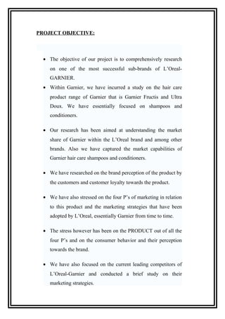 PROJECT OBJECTIVE:
• The objective of our project is to comprehensively research
on one of the most successful sub-brands of L’Oreal-
GARNIER.
• Within Garnier, we have incurred a study on the hair care
product range of Garnier that is Garnier Fructis and Ultra
Doux. We have essentially focused on shampoos and
conditioners.
• Our research has been aimed at understanding the market
share of Garnier within the L’Oreal brand and among other
brands. Also we have captured the market capabilities of
Garnier hair care shampoos and conditioners.
• We have researched on the brand perception of the product by
the customers and customer loyalty towards the product.
• We have also stressed on the four P’s of marketing in relation
to this product and the marketing strategies that have been
adopted by L’Oreal, essentially Garnier from time to time.
• The stress however has been on the PRODUCT out of all the
four P’s and on the consumer behavior and their perception
towards the brand.
• We have also focused on the current leading competitors of
L’Oreal-Garnier and conducted a brief study on their
marketing strategies.
 