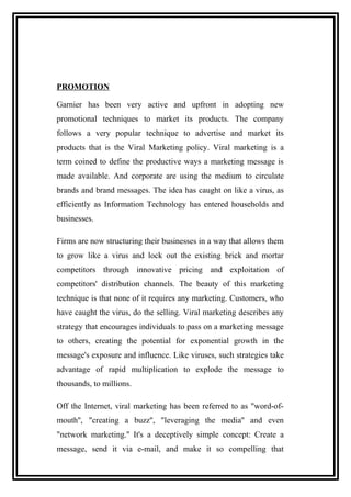 PROMOTION
Garnier has been very active and upfront in adopting new
promotional techniques to market its products. The company
follows a very popular technique to advertise and market its
products that is the Viral Marketing policy. Viral marketing is a
term coined to define the productive ways a marketing message is
made available. And corporate are using the medium to circulate
brands and brand messages. The idea has caught on like a virus, as
efficiently as Information Technology has entered households and
businesses.
Firms are now structuring their businesses in a way that allows them
to grow like a virus and lock out the existing brick and mortar
competitors through innovative pricing and exploitation of
competitors' distribution channels. The beauty of this marketing
technique is that none of it requires any marketing. Customers, who
have caught the virus, do the selling. Viral marketing describes any
strategy that encourages individuals to pass on a marketing message
to others, creating the potential for exponential growth in the
message's exposure and influence. Like viruses, such strategies take
advantage of rapid multiplication to explode the message to
thousands, to millions.
Off the Internet, viral marketing has been referred to as "word-of-
mouth'', "creating a buzz'', "leveraging the media'' and even
"network marketing.'' It's a deceptively simple concept: Create a
message, send it via e-mail, and make it so compelling that
 