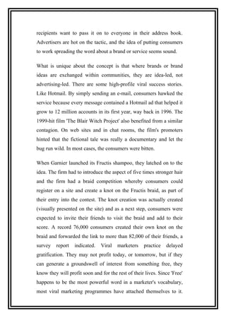 recipients want to pass it on to everyone in their address book.
Advertisers are hot on the tactic, and the idea of putting consumers
to work spreading the word about a brand or service seems sound.
What is unique about the concept is that where brands or brand
ideas are exchanged within communities, they are idea-led, not
advertising-led. There are some high-profile viral success stories.
Like Hotmail. By simply sending an e-mail, consumers hawked the
service because every message contained a Hotmail ad that helped it
grow to 12 million accounts in its first year, way back in 1996. The
1999-hit film 'The Blair Witch Project' also benefited from a similar
contagion. On web sites and in chat rooms, the film's promoters
hinted that the fictional tale was really a documentary and let the
bug run wild. In most cases, the consumers were bitten.
When Garnier launched its Fructis shampoo, they latched on to the
idea. The firm had to introduce the aspect of five times stronger hair
and the firm had a braid competition whereby consumers could
register on a site and create a knot on the Fructis braid, as part of
their entry into the contest. The knot creation was actually created
(visually presented on the site) and as a next step, consumers were
expected to invite their friends to visit the braid and add to their
score. A record 76,000 consumers created their own knot on the
braid and forwarded the link to more than 82,000 of their friends, a
survey report indicated. Viral marketers practice delayed
gratification. They may not profit today, or tomorrow, but if they
can generate a groundswell of interest from something free, they
know they will profit soon and for the rest of their lives. Since 'Free'
happens to be the most powerful word in a marketer's vocabulary,
most viral marketing programmes have attached themselves to it.
 