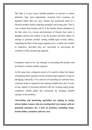 The idea is to give away valuable products or services to attract
attention. And, more importantly, someone else's resources are
depleted rather than our own. Garnier has positioned itself as a
lifestyle product mainly targeting teenagers and young girls. This is
very evident from Garnier ads be it for Garnier fructis shampoos or
for hair color. In a recent advertisement of Garnier hair color, a
daughter advises her mother to try the product and thus makes an
attempt to promote product among middle-aged women. Hence,
expanding the base of the target segment gives a whole new market
to marketers, provided they are successful in convincing the
customers of the second-rung segment.
Companies need to be very strategic in presenting the product and
its features to attract another segment.
At the same time, companies need to be sensitive about the impact
of targeting other segments on the existing target segment. It may be
damaging, especially, if in a process of expanding its customer base,
a premier brand is targeted at the aspiring middle-class also. In case
of any signals of lowering demand with the existing target group,
companies should adopt line extensions by bringing suitable
changes in the products.
Advertising and marketing specialists are aiming at young,
urban Indian women, who are earning their own money and are
potential customers for a host of products, including name-
brand clothes, cosmetics and new cars.
 