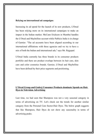 Relying on international ad campaigns:
Increasing its ad spend for the launch of its new products, L'Oreal
has been relying more on its international campaigns to make an
impact in the Indian market. McCann Erickson in Mumbai handles
the L'Oreal and Maybelline account while Publicis India is in charge
of Garnier. "The ad accounts have been aligned according to our
international affiliations with these agencies and we try to have a
mix of both the Indian and international ads," says Mr. Rajgopal.
L'Oreal India currently has three brands in its consumer products
portfolio and there are product overlaps between its hair care, skin
care and color cosmetics brands. Garnier, L'Oreal and Maybelline
have been defined by their price segments and positioning.
L’Oreal Group and Godrej Consumer Products dominate Spends on Hair
Dyes in Television Advertising
Last time, we had seen that Shampoos was not a very seasonal category in
terms of advertising on TV. Let's check out the trends for another similar
category from the Personal Care Sector-Hair Dyes. The below graph suggests
that like Shampoos, Hair Dyes do not show any seasonality in terms of
advertising peaks.
 