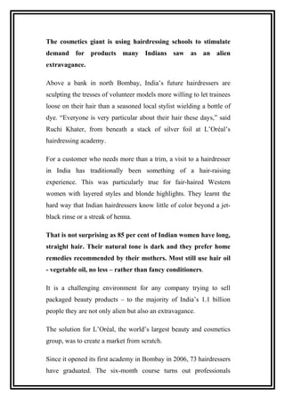 The cosmetics giant is using hairdressing schools to stimulate
demand for products many Indians saw as an alien
extravagance.
Above a bank in north Bombay, India’s future hairdressers are
sculpting the tresses of volunteer models more willing to let trainees
loose on their hair than a seasoned local stylist wielding a bottle of
dye. “Everyone is very particular about their hair these days,” said
Ruchi Khater, from beneath a stack of silver foil at L’Oréal’s
hairdressing academy.
For a customer who needs more than a trim, a visit to a hairdresser
in India has traditionally been something of a hair-raising
experience. This was particularly true for fair-haired Western
women with layered styles and blonde highlights. They learnt the
hard way that Indian hairdressers know little of color beyond a jet-
black rinse or a streak of henna.
That is not surprising as 85 per cent of Indian women have long,
straight hair. Their natural tone is dark and they prefer home
remedies recommended by their mothers. Most still use hair oil
- vegetable oil, no less – rather than fancy conditioners.
It is a challenging environment for any company trying to sell
packaged beauty products – to the majority of India’s 1.1 billion
people they are not only alien but also an extravagance.
The solution for L’Oréal, the world’s largest beauty and cosmetics
group, was to create a market from scratch.
Since it opened its first academy in Bombay in 2006, 73 hairdressers
have graduated. The six-month course turns out professionals
 