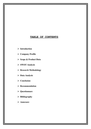 TABLE OF CONTENTS
 Introduction
 Company Profile
 Scope & Product Data
 SWOT Analysis
 Research Methodology
 Data Analysis
 Conclusion
 Recommendation
 Questionnare
 Bibliography
 Annexure
 