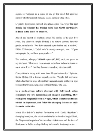 capable of working as a junior in one of the select but growing
number of international-standard salons in India’s big cities.
L’Oréal’s distribution network also plays a vital role. Over the past
decade the company has trained more than 30,000 hairdressers
in India in the use of its products.
And it has helped to establish about 300 salons in the past five
years. The theory is simple: If there is no natural demand for your
goods, stimulate it. “We have created a profession and a market,”
Didier Villanueva, L’Oréal India’s country manager, said. “If you
train people they will use your products.”
The students, who pay 200,000 rupees (£2,440) each, are green to
say the least. “Most who come do not know how to hold scissors or
use a blow dryer,” Caroline Lannuzel, academy director, said.
Competition is strong with more than 50 applications for 15 places.
Sohini Rohra, 24, a former model, got in. “People did not know
what a bad haircut was. My mother’s generation did not have a clue
because there was no exposure to these things,” she said.
In a media-driven culture obsessed with Bollywood, urban
consumers are very demanding and image is everything. They
read glossy magazines such as Vogue, which launched an Indian
edition in September, and follow the changing fashions of their
favourite celebrities.
Much like Britain’s tabloid fascination with David Beckham’s
changing hairstyles, the recent decision by Mahendra Singh Dhoni,
the 26-year-old captain of the one-day cricket team and the face of
Brylcreem in India, to chop his long locks made front-page news.
 
