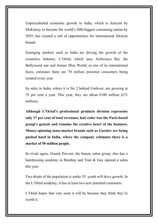 Unprecedented economic growth in India, which is forecast by
McKinsey to become the world’s fifth-biggest consuming nation by
2025, has created a raft of opportunities for international lifestyle
brands.
Emerging markets such as India are driving the growth of the
cosmetics industry. L’Oréal, which uses Aishwarya Rai, the
Bollywood star and former Miss World, as one of its international
faces, estimates there are 70 million potential consumers being
created every year.
Its sales in India, where it is No 2 behind Unilever, are growing at
35 per cent a year. This year, they are about €100 million (£71
million).
Although L’Oréal’s professional products division represents
only 17 per cent of total revenues, hair color was the Paris-based
group’s genesis and remains the creative heart of the business.
Money-spinning mass-market brands such as Garnier are being
pushed hard in India, where the company estimates there is a
market of 50 million people.
Its rivals agree. Franck Provost, the beauty salon group, also has a
hairdressing academy in Bombay and Toni & Guy opened a salon
this year.
Two thirds of the population is under 35: youth will drive growth. In
the L’Oréal academy, it has at least two new potential customers.
L’Oréal hopes that very soon it will be because they think they’re
worth it.
 