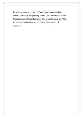 In India, advertisements for L'Oréal-branded products and the
company's Garnier line generally feature a pale model and focus on
the ingredients in the product, using take-action language like "YES
to fairer and younger looking skin" or "Against inside cell
damages."
 