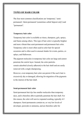 TYPES OF HAIR COLOR
The four most common classifications are 'temporary', 'semi-
permanent', 'demi-permanent' (sometimes called 'deposit only') and
"permanent".
Temporary hair color
Temporary hair color is available as rinses, shampoos, gels, sprays,
and foams among others. This type of hair color is typically brighter
and more vibrant than semi-permanent and permanent hair color.
Temporary color is most often used to color hair for special
occasions and is often used in unusual shades for events, parties, co
splays, and Halloween.
The pigment molecules in temporary hair color are large and cannot
penetrate the cuticle layer. Instead, the color particles
remain adsorbed (closely adherent) to the hair shaft and are easily
removed with a single shampooing.
However, even temporary hair color can persist if the user's hair is
excessively dry or damaged, allowing for migration of the pigments
to the interior of the hair shaft.
Semi-permanent hair color
Semi-permanent hair dye has smaller molecules than temporary
dyes, and is therefore able to partially penetrate the hair shaft. For
this reason, the color will survive repeated washing, typically 4-5
shampoos. Semi-permanents contain no, or very low levels of
developer, peroxide or ammonia, and are therefore safer for
 