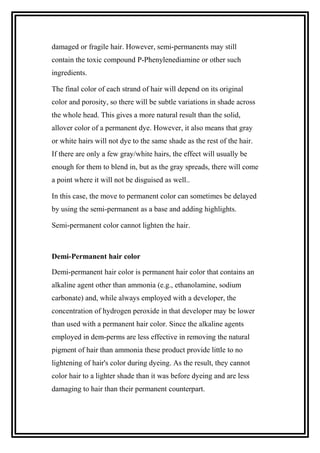 damaged or fragile hair. However, semi-permanents may still
contain the toxic compound P-Phenylenediamine or other such
ingredients.
The final color of each strand of hair will depend on its original
color and porosity, so there will be subtle variations in shade across
the whole head. This gives a more natural result than the solid,
allover color of a permanent dye. However, it also means that gray
or white hairs will not dye to the same shade as the rest of the hair.
If there are only a few gray/white hairs, the effect will usually be
enough for them to blend in, but as the gray spreads, there will come
a point where it will not be disguised as well..
In this case, the move to permanent color can sometimes be delayed
by using the semi-permanent as a base and adding highlights.
Semi-permanent color cannot lighten the hair.
Demi-Permanent hair color
Demi-permanent hair color is permanent hair color that contains an
alkaline agent other than ammonia (e.g., ethanolamine, sodium
carbonate) and, while always employed with a developer, the
concentration of hydrogen peroxide in that developer may be lower
than used with a permanent hair color. Since the alkaline agents
employed in dem-perms are less effective in removing the natural
pigment of hair than ammonia these product provide little to no
lightening of hair's color during dyeing. As the result, they cannot
color hair to a lighter shade than it was before dyeing and are less
damaging to hair than their permanent counterpart.
 