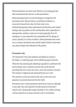 Demi-permanents are much more effective at covering gray hair
than semi-permanents, but less so than permanents.
Demi-permanents have several advantages as compared with
permanent color. Because there is essentially no lifting (i.e.,
removal) of natural hair color, the final color is less
uniform/homogeneous than a permanent and therefore more natural
looking; they are gentler on hair and therefore safer, especially for
damaged hair; and they wash out over time (typically 20 to 28
shampoos), so root regrowth is less noticeable and if a change of
color is desired, it is easier to achieve. Demi-permanent hair colors
are, in essence, permanent color and the darker shades in particular
may persist longer than indicated on the packet.
Permanent color
All "permanent" hair color products and lighteners contain a
developer, or oxidizing agent, and an alkalizing agent ammonia.
When the tint containing the alkalizing ingredient is combined with
the developer cause a chemical reaction that swells the hair
permitting the tint to enter the cortex, where the melanin is located.
The melanin is lightened and subsumed by the new color.
The ammonia swells the cuticle of the hair to allow the color
pigments to penetrate deep into the hair shaft.
Permanent color is truly permanent and will not wash out, although
it may fade. New hair regrowth will obviously be in the hair's
natural color, meaning that regular monthly or six-weekly coloring
will be essential for as long as the hair color is maintained.
 