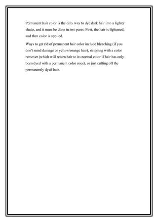 Permanent hair color is the only way to dye dark hair into a lighter
shade, and it must be done in two parts: First, the hair is lightened,
and then color is applied.
Ways to get rid of permanent hair color include bleaching (if you
don't mind damage or yellow/orange hair), stripping with a color
remover (which will return hair to its normal color if hair has only
been dyed with a permanent color once), or just cutting off the
permanently dyed hair.
 