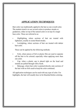 APPLICATION TECHNIQUES
Hair color was traditionally applied to the hair as one overall color.
The modern trend is to use several colors to produce streaks or
gradations, either on top of the natural color or on top of a single
base color. These are referred to as:
 Highlighting, where sections of hair are treated with
lighteners, usually to create blond streaks.
 Lowlighting, where sections of hair are treated with darker
hair color.
These can be applied by the following methods:
 Foils, where pieces of foil or plastic film are used to separate
off the hair to be colored; especially when applying more than
one color.
 Cap, when a plastic cap is placed tight on the head and
strands are pulled through with a hook.
 Balayage, where hair color is painted directly onto sections of
the hair with no foils used to keep the color contained.
All application techniques can be used with any type of color. For
highlights, the hair will usually have to be bleached before coloring.
 