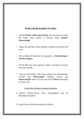 HAIR COLOR MARKET IN INDIA
 After L’Oreal, Godrej and Garnier, the new player to enter
the Indian retail market is German major Henkel-
Schwarzkopf.
 Today, the total hair colour industry in India is around Rs.650
crore.
 This is further divided into two segments i.e. Retail category
&Salon category.
 The Rs.450 crore retail segment, which is growing at a 20 per
cent clip annually.
 The two big brands in the salon category are multinationals
L’Oreal and Schwarzkopf. Industry sources peg
Schwarzkopf’s share at 24 per cent with L’Oreal dominating
at 76 per cent.
Factors that influence consumer behavior
 Cultural Factors:-Social class, Geographical area &
Individual perception.
 Social Factors:-Reference groups & Family.
 