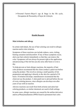  Personal Factors:-Buyer’s age & Stage in the life cycle,
Occupation & Personality of buyer & Lifestyle.
Health Hazards
Skin irritation and allergy
In certain individuals, the use of hair coloring can result in allergic
reaction and/or skin irritation.
Symptoms of these reactions can include redness, sores, itching,
burning sensation and discomfort. If any of these symptoms occur,
alert your hair colorist immediately so that they can remove the
color. Symptoms will not always be present right at the application
and processing of the tint but can also arise after hours or even a
day.
To help prevent or limit allergic reactions, the majority of hair
color products recommend that the client conduct a patch test before
using the product. This involves mixing a small quantity of tint
preparation and applying it directly to the skin for a period of 24
hours. If irritation develops, manufacturers recommend that the
client not use the product. A skin patch test is advised before the use
of every coloring process, since allergies can develop even after
years of use with no reaction.
Adverse reactions can result from both at-home and salon hair
coloring products, as similar chemicals are used in both settings.
In some cases, allergic reactions are caused by the aniline derivative
and/or p-Phenylenediamine (PPD) found in permanent hair color.
 