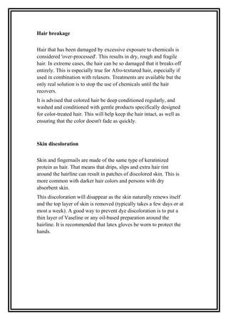 Hair breakage
Hair that has been damaged by excessive exposure to chemicals is
considered 'over-processed'. This results in dry, rough and fragile
hair. In extreme cases, the hair can be so damaged that it breaks off
entirely. This is especially true for Afro-textured hair, especially if
used in combination with relaxers. Treatments are available but the
only real solution is to stop the use of chemicals until the hair
recovers.
It is advised that colored hair be deep conditioned regularly, and
washed and conditioned with gentle products specifically designed
for color-treated hair. This will help keep the hair intact, as well as
ensuring that the color doesn't fade as quickly.
Skin discoloration
Skin and fingernails are made of the same type of keratinized
protein as hair. That means that drips, slips and extra hair tint
around the hairline can result in patches of discolored skin. This is
more common with darker hair colors and persons with dry
absorbent skin.
This discoloration will disappear as the skin naturally renews itself
and the top layer of skin is removed (typically takes a few days or at
most a week). A good way to prevent dye discoloration is to put a
thin layer of Vaseline or any oil-based preparation around the
hairline. It is recommended that latex gloves be worn to protect the
hands.
 