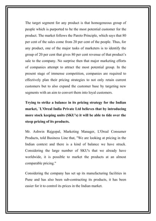 The target segment for any product is that homogeneous group of
people which is purported to be the most potential customer for the
product. The market follows the Pareto Principle, which says that 80
per cent of the sales come from 20 per cent of the people. Thus, for
any product, one of the major tasks of marketers is to identify the
group of 20 per cent that gives 80 per cent revenue of that product’s
sale to the company. No surprise then that major marketing efforts
of companies attempt to attract the most potential group. In the
present stage of immense competition, companies are required to
effectively plan their pricing strategies to not only retain current
customers but to also expand the customer base by targeting new
segments with an aim to convert them into loyal customers.
Trying to strike a balance in its pricing strategy for the Indian
market, `L'Oreal India Private Ltd believes that by introducing
more stock keeping units (SKU's) it will be able to tide over the
steep pricing of its products.
Mr. Ashwin Rajgopal, Marketing Manager, L'Oreal Consumer
Products, told Business Line that, "We are looking at pricing in the
Indian context and there is a kind of balance we have struck.
Considering the large number of SKU's that we already have
worldwide, it is possible to market the products at an almost
comparable pricing."
Considering the company has set up its manufacturing facilities in
Pune and has also been sub-contracting its products, it has been
easier for it to control its prices in the Indian market.
 