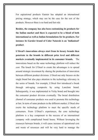 For aspirational products Garnier has adopted an international
pricing strategy, which may not be the case for the rest of the
products. However there is no hard and fast rule
Besides, the company has also been customizing its products for
the Indian market and there is expected to be a blend of both
international as well as Indian formulations for its products. For
instance its Garnier brand of Color Naturals is an `Indianised'
product.
L'Oreal’s innovations always start from its luxury brands then
penetrate to the brands in different price level and different
markets eventually implemented in its consumer brands. The
innovations based on the same technology platform will reduce the
cost. The knack for L'Oreal to create the advantages is to spread
around strategic investment by sharing the production of innovation
between different product divisions. L'Oreal not only focuses on the
single brand but also pays attention to the technology relevancy in
the series of brands. For example, L'Oreal first introduced a break
through anti-aging composite by using Lancôme brand.
Subsequently, it was implemented in Vichy brand and brought into
the consumer product division eventually. The broad distribution
channel of consumer products was used to promote this technology
at last. In term of same products in the different market, L'Oreal also
exerts the technology platform to meet the specific needs of
consumers. From L'Oreal’s experiences, the core technology
platform is a key component to the success of an international
company with complicated brand house. Without leveraging the
resources between brands, it will cause increase of operational cost
and waste of resources and will be very hard to manage the
 