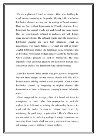 L'Oreal’s sophisticated brand architecture. Other than building the
brand structure according to the product identity, L'Oreal relied on
distribution channel to carry out its strategy of brand structure.
There are four product departments in L'Oreal’s structure. Every
department has several brands and each brand has many names.
They are conspicuously different in packages and with distinct
image and advertising. The different brands share the resources of
distribution channel and have high integration effect on
management. The luxury brands of L’Oreal are sold in strictly
selected distribution channel like department store, perfumeries and
tax free shop. Professional products are provided to the hairdressers.
Active cosmetic products are sold in pharmacists. The most
important sector consumer products are distributed through mass
consumption channel like department store and supermarket.
L'Oreal has formed a brand matrix with great power of integration.
Any new brand merged into the relevant channel will fully utilize
the resources in existing channel as well as expand L'Oreal’s whole
distribution channel by integrating its original channel. The
dissemination of brand will improve company’s overall influential
power.
L'Oreal recognized the leverage effect of it brand and focus its
propagandas on brand rather than propagandas on particular
product. It is dedicated in building the relationship between its
brand and the market. It aims to enhance brand power by
maintaining the good image in publicities. L'Oreal’s efforts were
also embodied on its marketing strategy. It always concentrates on
supporting those brands which can mostly represent its advantages
and leverage resources to those premium products.
 
