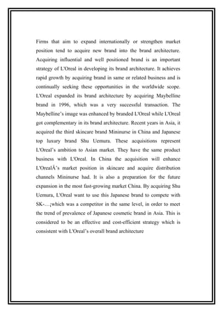 Firms that aim to expand internationally or strengthen market
position tend to acquire new brand into the brand architecture.
Acquiring influential and well positioned brand is an important
strategy of L'Oreal in developing its brand architecture. It achieves
rapid growth by acquiring brand in same or related business and is
continually seeking these opportunities in the worldwide scope.
L'Oreal expanded its brand architecture by acquiring Maybelline
brand in 1996, which was a very successful transaction. The
Maybelline’s image was enhanced by branded L'Oreal while L'Oreal
got complementary in its brand architecture. Recent years in Asia, it
acquired the third skincare brand Mininurse in China and Japanese
top luxury brand Shu Uemura. These acquisitions represent
L'Oreal’s ambition to Asian market. They have the same product
business with L'Oreal. In China the acquisition will enhance
L'OrealÂ’s market position in skincare and acquire distribution
channels Mininurse had. It is also a preparation for the future
expansion in the most fast-growing market China. By acquiring Shu
Uemura, L'Oreal want to use this Japanese brand to compete with
SK-…¡which was a competitor in the same level, in order to meet
the trend of prevalence of Japanese cosmetic brand in Asia. This is
considered to be an effective and cost-efficient strategy which is
consistent with L'Oreal’s overall brand architecture
 