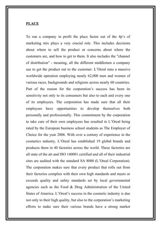 PLACE
To run a company in profit the place factor out of the 4p’s of
marketing mix plays a very crucial role. This includes decisions
about where to sell the product or concerns about where the
customers are, and how to get to them. It also includes the "channel
of distribution" - meaning, all the different middlemen a company
use to get the product out to the customer. L’Oreal runs a massive
worldwide operation employing nearly 62,000 men and women of
various races, backgrounds and religions across nearly 60 countries.
Part of the reason for the corporation’s success has been its
sensitivity not only to its consumers but also to each and every one
of its employees. The corporation has made sure that all their
employees have opportunities to develop themselves both
personally and professionally. This commitment by the corporation
to take care of their own employees has resulted in L’Oreal being
rated by the European business school students as The Employer of
Choice for the year 2006. With over a century of experience in the
cosmetics industry, L’Oreal has established 19 global brands and
produces them in 40 factories across the world. These factories are
all state of the art and ISO 140001 certified and all of their industrial
sites are audited with the standard SA 8000 (L’Oreal Corporation).
The corporation makes sure that every product that rolls out from
their factories complies with their own high standards and meets or
exceeds quality and safety standards set by local governmental
agencies such as the Food & Drug Administration of the United
States of America. L’Oreal’s success in the cosmetic industry is due
not only to their high quality, but also to the corporation’s marketing
efforts to make sure their various brands have a strong market
 