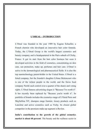 L’OREAL – INTRODUCTION
L’Oreal was founded in the year 1909 by Eugene Schueller, a
French chemist who developed an innovative hair color formula.
Today, the L’Oreal Group is the world's largest cosmetics and
beauty company and is headquartered in the Paris suburb of Clichy,
France. It got its start from the hair color business but soon it
developed activities in the field of cosmetics, concentrating on skin
care, sun protection, make up, perfumes and hair care. L'Oreal is
active in the dermatological and pharmaceutical fields. It is also the
top nanotechnology patent-holder in the United States. L'Oreal is a
listed company, but the founder's daughter Liliane Bettencourt who
is one of the richest people in the world, and the Swiss food
company Nestlé each control over a quarter of the shares and voting
rights. L’Oreal famous advertising slogan is "Because I’m worth it".
It has recently been replaced by "Because you're worth it". Its
portfolio of brands includes the cosmetics range of L'Oreal Paris and
Maybelline NY, shampoo range Garnier, luxury products such as
Lancóme and active cosmetics such as Vichy. Its closest global
competitor in the premium make-up segment is Revlon.
India’s contribution to the growth of the global cosmetics
market is about 60 percent. The beauty and the wellness sector in
 
