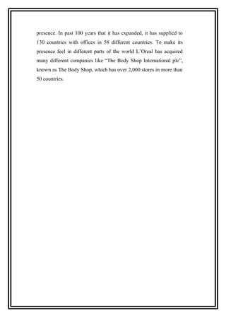 presence. In past 100 years that it has expanded, it has supplied to
130 countries with offices in 58 different countries. To make its
presence feel in different parts of the world L’Oreal has acquired
many different companies like “The Body Shop International plc”,
known as The Body Shop, which has over 2,000 stores in more than
50 countries.
 