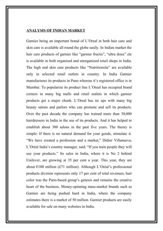 ANALYSIS OF INDIAN MARKET
Garnier being an important brand of L’Oreal in both hair care and
skin care is available all round the globe easily. In Indian market the
hair care products of garnier like “garnier fructis”, “ultra doux” etc
is available in both organised and unorganized retail shops in India.
The high end skin care products like “Nutritionsite” are available
only in selected retail outlets in country. In India Garnier
manufactures its products in Pune whereas it’s registered office is in
Mumbai. To popularize its product line L’Oreal has occupied brand
corners in many big malls and retail outlets in which garnier
products get a major chunk. L’Oreal has tie ups with many big
beauty salons and parlors who can promote and sell its products.
Over the past decade the company has trained more than 30,000
hairdressers in India in the use of its products. And it has helped to
establish about 300 salons in the past five years. The theory is
simple: If there is no natural demand for your goods, stimulate it.
“We have created a profession and a market,” Didier Villanueva,
L’Oréal India’s country manager, said. “If you train people they will
use your products.” Its sales in India, where it is No 2 behind
Unilever, are growing at 35 per cent a year. This year, they are
about €100 million (£71 million). Although L’Oréal’s professional
products division represents only 17 per cent of total revenues, hair
color was the Paris-based group’s genesis and remains the creative
heart of the business. Money-spinning mass-market brands such as
Garnier are being pushed hard in India, where the company
estimates there is a market of 50 million. Garnier products are easily
available for sale on many websites in India.
 