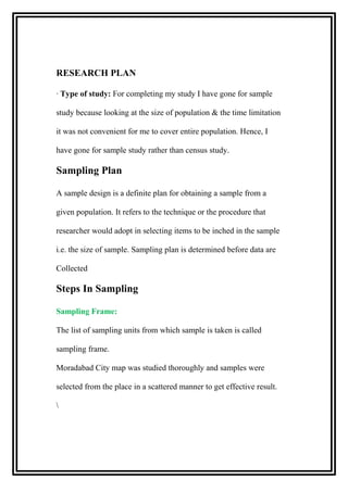 RESEARCH PLAN
· Type of study: For completing my study I have gone for sample
study because looking at the size of population & the time limitation
it was not convenient for me to cover entire population. Hence, I
have gone for sample study rather than census study.
Sampling Plan
A sample design is a definite plan for obtaining a sample from a
given population. It refers to the technique or the procedure that
researcher would adopt in selecting items to be inched in the sample
i.e. the size of sample. Sampling plan is determined before data are
Collected
Steps In Sampling
Sampling Frame:
The list of sampling units from which sample is taken is called
sampling frame.
Moradabad City map was studied thoroughly and samples were
selected from the place in a scattered manner to get effective result.

 