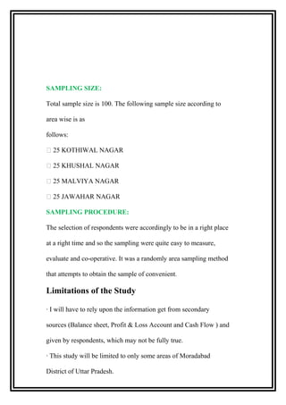 SAMPLING SIZE:
Total sample size is 100. The following sample size according to
area wise is as
follows:
 25 KOTHIWAL NAGAR
 25 KHUSHAL NAGAR
 25 MALVIYA NAGAR
 25 JAWAHAR NAGAR
SAMPLING PROCEDURE:
The selection of respondents were accordingly to be in a right place
at a right time and so the sampling were quite easy to measure,
evaluate and co-operative. It was a randomly area sampling method
that attempts to obtain the sample of convenient.
Limitations of the Study
· I will have to rely upon the information get from secondary
sources (Balance sheet, Profit & Loss Account and Cash Flow ) and
given by respondents, which may not be fully true.
· This study will be limited to only some areas of Moradabad
District of Uttar Pradesh.
 