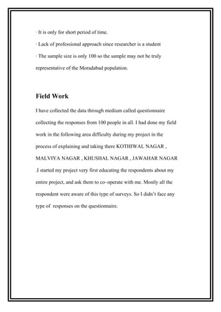· It is only for short period of time.
· Lack of professional approach since researcher is a student
· The sample size is only 100 so the sample may not be truly
representative of the Moradabad population.
Field Work
I have collected the data through medium called questionnaire
collecting the responses from 100 people in all. I had done my field
work in the following area difficulty during my project in the
process of explaining and taking there KOTHIWAL NAGAR ,
MALVIYA NAGAR , KHUSHAL NAGAR , JAWAHAR NAGAR
.I started my project very first educating the respondents about my
entire project, and ask them to co–operate with me. Mostly all the
respondent were aware of this type of surveys. So I didn’t face any
type of responses on the questionnaire.
 