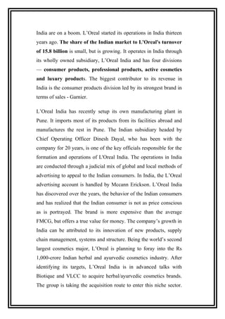 India are on a boom. L’Oreal started its operations in India thirteen
years ago. The share of the Indian market to L'Oreal's turnover
of 15.8 billion is small, but is growing. It operates in India through
its wholly owned subsidiary, L’Oreal India and has four divisions
— consumer products, professional products, active cosmetics
and luxury products. The biggest contributor to its revenue in
India is the consumer products division led by its strongest brand in
terms of sales - Garnier.
L’Oreal India has recently setup its own manufacturing plant in
Pune. It imports most of its products from its facilities abroad and
manufactures the rest in Pune. The Indian subsidiary headed by
Chief Operating Officer Dinesh Dayal, who has been with the
company for 20 years, is one of the key officials responsible for the
formation and operations of L'Oreal India. The operations in India
are conducted through a judicial mix of global and local methods of
advertising to appeal to the Indian consumers. In India, the L’Oreal
advertising account is handled by Mccann Erickson. L’Oreal India
has discovered over the years, the behavior of the Indian consumers
and has realized that the Indian consumer is not as price conscious
as is portrayed. The brand is more expensive than the average
FMCG, but offers a true value for money. The company’s growth in
India can be attributed to its innovation of new products, supply
chain management, systems and structure. Being the world’s second
largest cosmetics major, L’Oreal is planning to foray into the Rs
1,000-crore Indian herbal and ayurvedic cosmetics industry. After
identifying its targets, L’Oreal India is in advanced talks with
Biotique and VLCC to acquire herbal/ayurvedic cosmetics brands.
The group is taking the acquisition route to enter this niche sector.
 