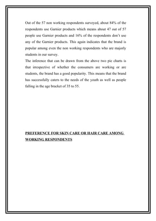 Out of the 57 non working respondents surveyed, about 84% of the
respondents use Garnier products which means about 47 out of 57
people use Garnier products and 16% of the respondents don’t use
any of the Garnier products. This again indicates that the brand is
popular among even the non working respondents who are majorly
students in our survey.
The inference that can be drawn from the above two pie charts is
that irrespective of whether the consumers are working or are
students, the brand has a good popularity. This means that the brand
has successfully caters to the needs of the youth as well as people
falling in the age bracket of 35 to 55.
PREFERENCE FOR SKIN CARE OR HAIR CARE AMONG
WORKING RESPONDENTS
 