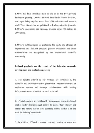 L’Oreal has thus identified India as one of its top five growing
businesses globally. L'Oréal's research facilities in France, the USA,
and Japan bring together more than 3,000 scientists and research
staff. Their discoveries are published in leading scientific journals.
L’Oréal’s innovations are patented, creating some 586 patents in
2004 alone.
L’Oreal’s methodologies for evaluating the safety and efficacy of
ingredients and finished products, product evaluation and claim
substantiation are recognized by the international scientific
community.
L’Oreal products are the result of the following research,
development and evaluation process:
1. The benefits offered by our products are supported by the
scientific and customer evidence gathered at 13 research centers, 13
evaluation centers and through collaborations with leading
independent research institutes around he world.
2. L’Oréal products are validated by independent cosmetic-clinical
studies under dermatological control to assess their efficacy and
safety. The sample size of these cosmetic-clinical studies is in line
with the industry’s standards.
3. In addition, L’Oréal conducts consumer studies to assess the
 