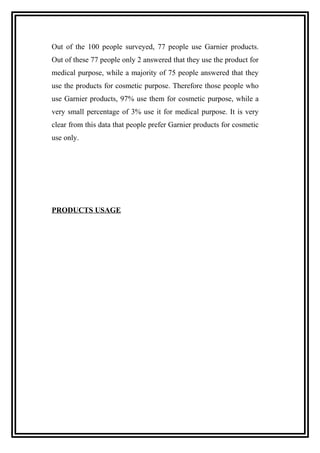 Out of the 100 people surveyed, 77 people use Garnier products.
Out of these 77 people only 2 answered that they use the product for
medical purpose, while a majority of 75 people answered that they
use the products for cosmetic purpose. Therefore those people who
use Garnier products, 97% use them for cosmetic purpose, while a
very small percentage of 3% use it for medical purpose. It is very
clear from this data that people prefer Garnier products for cosmetic
use only.
PRODUCTS USAGE
 
