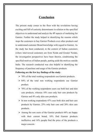 Conclusion
The present study comes to the floor with the revelations having
exciting and full of curiosity determinants in relation to the specified
objectives to understand and analyze the 4P aspects of marketing for
Garnier. Further the study helped in identifying the reasons which
stops the customers to buy Garnier Products over other products and
to understand customer Brand knowledge with regard to Garnier. As
the study has been conducted, in the context of Indian customers
(where interviewed customers are from Noida and Greater Noida),
the investigation perspectives have been thrown, conditioning the
specified motives of Indian people, putting aside the motives outside
India. The research conducted was also helpful in identifying the
frequency of purchase and usage of the Garnier products.
Following are the few key findings of the study:
 70% of the total working respondents use Garnier products.
 84% of the total non working respondents use Garnier
product.
 78% of the working respondents users use both hair and skin
care products, whereas 18% uses only hair care products by
Garnier and 4% only skin care products.
 In non working respondents 47% uses both skin and hair care
products by Garnier, 25% only hair care and 28% skin care
products.
 Among the non users of the Garnier products 64% are happy
with their current brand, 18% find Garnier products
ineffective and 14% people find the price of the products a
major concern.
 