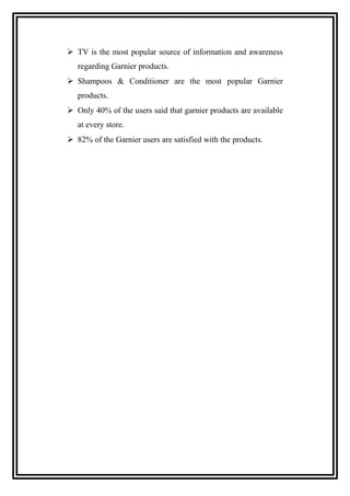 TV is the most popular source of information and awareness
regarding Garnier products.
 Shampoos & Conditioner are the most popular Garnier
products.
 Only 40% of the users said that garnier products are available
at every store.
 82% of the Garnier users are satisfied with the products.
 