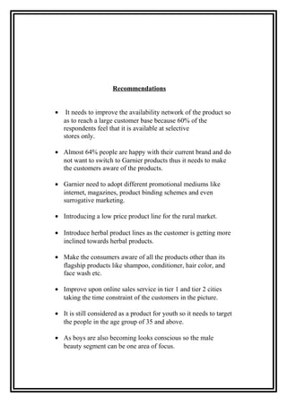 Recommendations
• It needs to improve the availability network of the product so
as to reach a large customer base because 60% of the
respondents feel that it is available at selective
stores only.
• Almost 64% people are happy with their current brand and do
not want to switch to Garnier products thus it needs to make
the customers aware of the products.
• Garnier need to adopt different promotional mediums like
internet, magazines, product binding schemes and even
surrogative marketing.
• Introducing a low price product line for the rural market.
• Introduce herbal product lines as the customer is getting more
inclined towards herbal products.
• Make the consumers aware of all the products other than its
flagship products like shampoo, conditioner, hair color, and
face wash etc.
• Improve upon online sales service in tier 1 and tier 2 cities
taking the time constraint of the customers in the picture.
• It is still considered as a product for youth so it needs to target
the people in the age group of 35 and above.
• As boys are also becoming looks conscious so the male
beauty segment can be one area of focus.
 