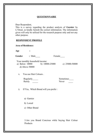 QUESTIONNAIRE
Dear Respondent,
This is a survey regarding the product analysis of Garnier by
L’Oreal, so kindly furnish the correct information. The information
given will only be utilized for the research purpose only and not any
other purpose.
RESPONDENT PROFILE
Area of Residence:
Age :
Gender : Male____ Female____
Your monthly household income:
a) Below 10000 b) 10000-25000 c) 25000-50000
d) Above 50000
1. You use Hair Colours .
Regularly_____ Sometimes____
Rarely _____ Never ____
2. If Yes, Which Brand will you prefer :
a) Garnier
b) Loreal
c) Other Brand
3.Are you Brand Concious while buying Hair Colour
Products
 